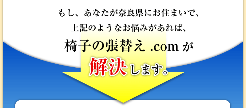 もし、あなたが奈良県にお住まいで、上記のようなお悩みがあれば、椅子の張替え.comが解決します。